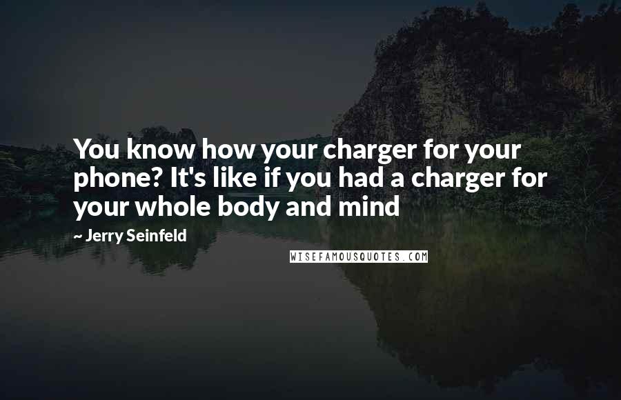 Jerry Seinfeld Quotes: You know how your charger for your phone? It's like if you had a charger for your whole body and mind