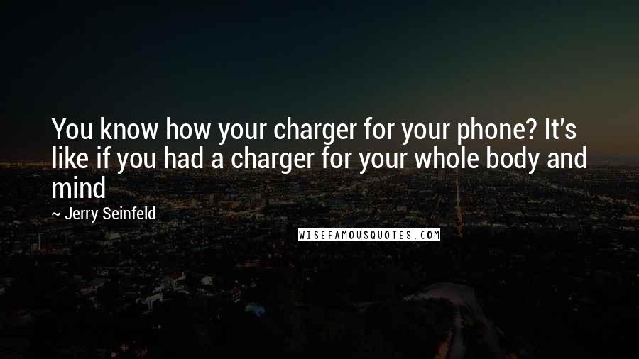 Jerry Seinfeld Quotes: You know how your charger for your phone? It's like if you had a charger for your whole body and mind