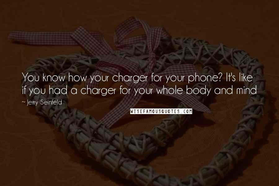 Jerry Seinfeld Quotes: You know how your charger for your phone? It's like if you had a charger for your whole body and mind