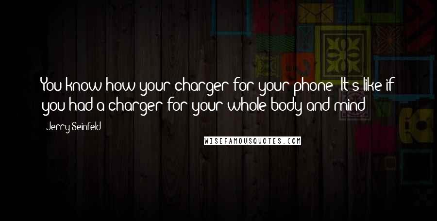 Jerry Seinfeld Quotes: You know how your charger for your phone? It's like if you had a charger for your whole body and mind