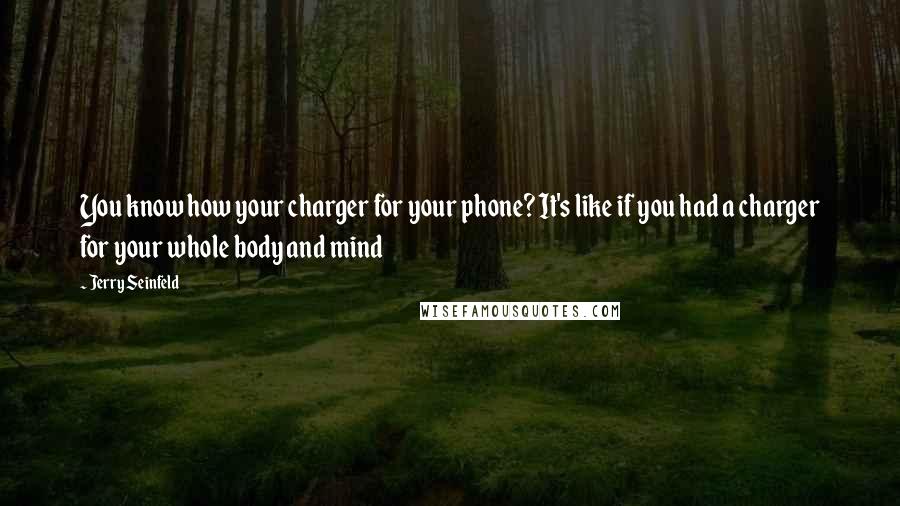 Jerry Seinfeld Quotes: You know how your charger for your phone? It's like if you had a charger for your whole body and mind