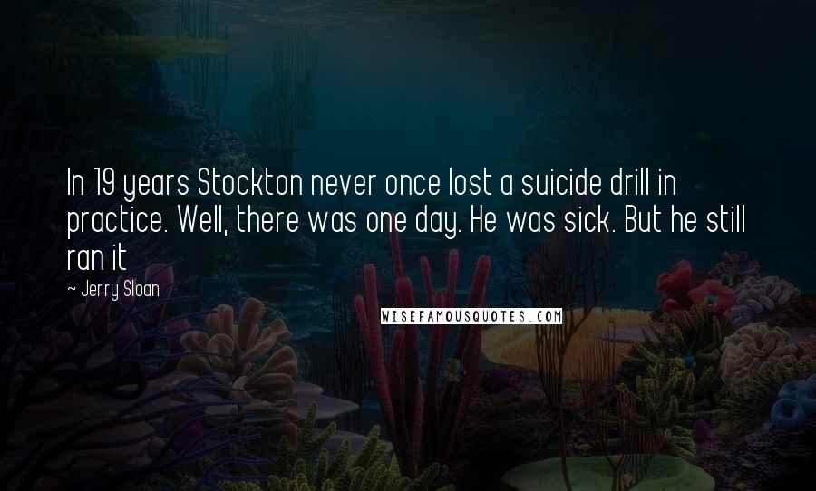 Jerry Sloan Quotes: In 19 years Stockton never once lost a suicide drill in practice. Well, there was one day. He was sick. But he still ran it