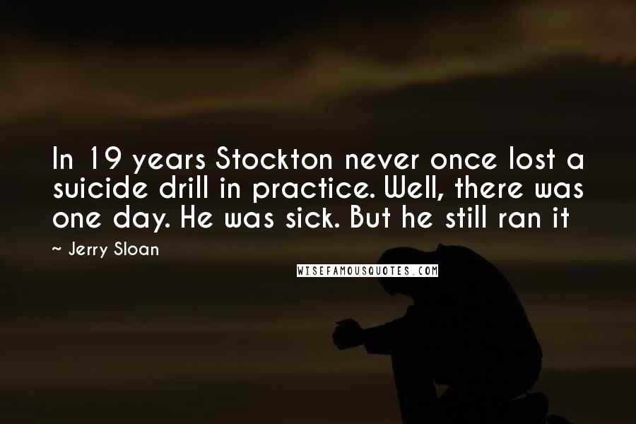 Jerry Sloan Quotes: In 19 years Stockton never once lost a suicide drill in practice. Well, there was one day. He was sick. But he still ran it