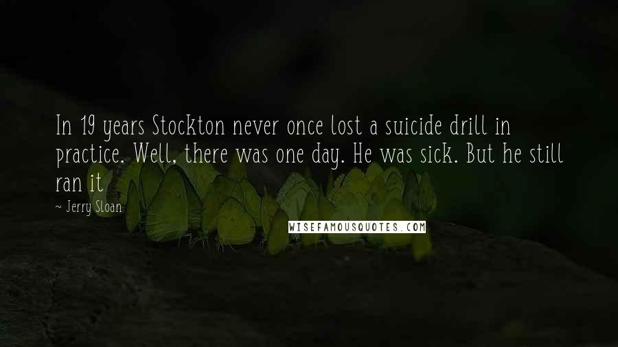 Jerry Sloan Quotes: In 19 years Stockton never once lost a suicide drill in practice. Well, there was one day. He was sick. But he still ran it