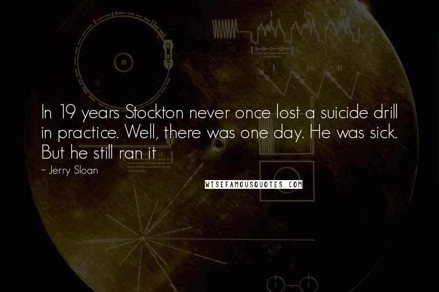 Jerry Sloan Quotes: In 19 years Stockton never once lost a suicide drill in practice. Well, there was one day. He was sick. But he still ran it