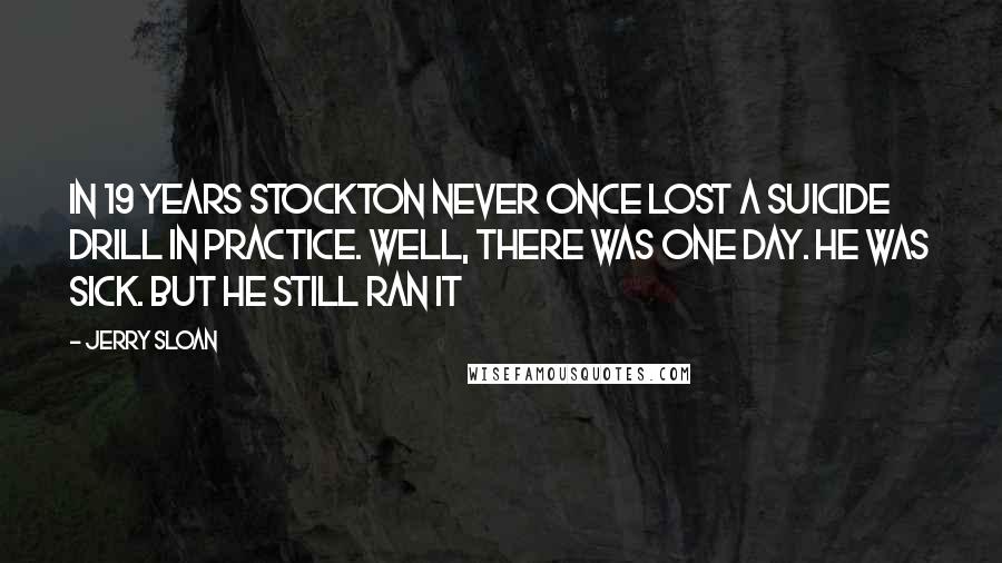 Jerry Sloan Quotes: In 19 years Stockton never once lost a suicide drill in practice. Well, there was one day. He was sick. But he still ran it