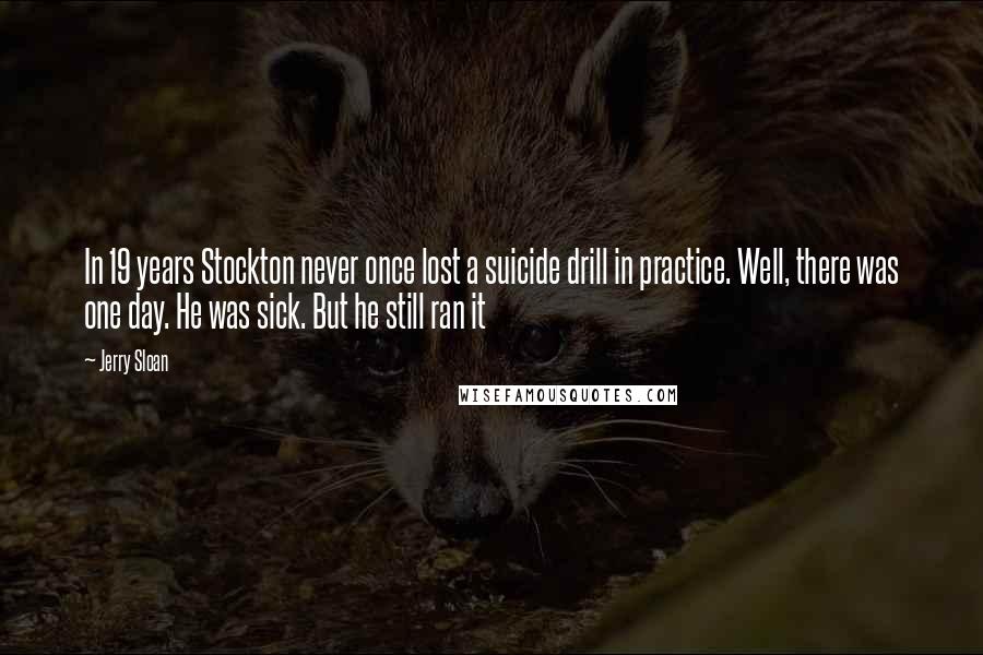 Jerry Sloan Quotes: In 19 years Stockton never once lost a suicide drill in practice. Well, there was one day. He was sick. But he still ran it