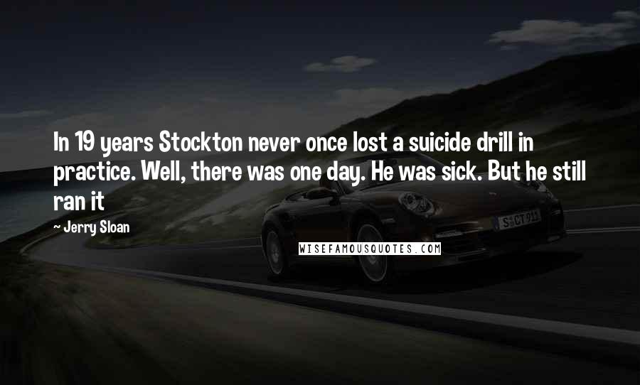 Jerry Sloan Quotes: In 19 years Stockton never once lost a suicide drill in practice. Well, there was one day. He was sick. But he still ran it