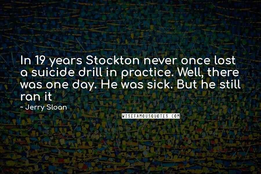 Jerry Sloan Quotes: In 19 years Stockton never once lost a suicide drill in practice. Well, there was one day. He was sick. But he still ran it