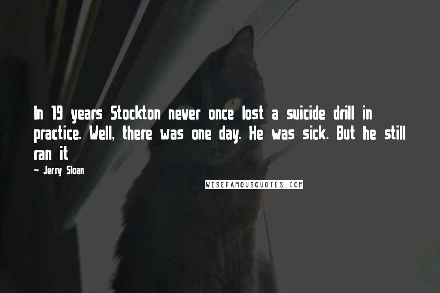 Jerry Sloan Quotes: In 19 years Stockton never once lost a suicide drill in practice. Well, there was one day. He was sick. But he still ran it