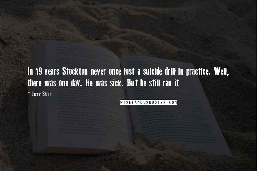 Jerry Sloan Quotes: In 19 years Stockton never once lost a suicide drill in practice. Well, there was one day. He was sick. But he still ran it