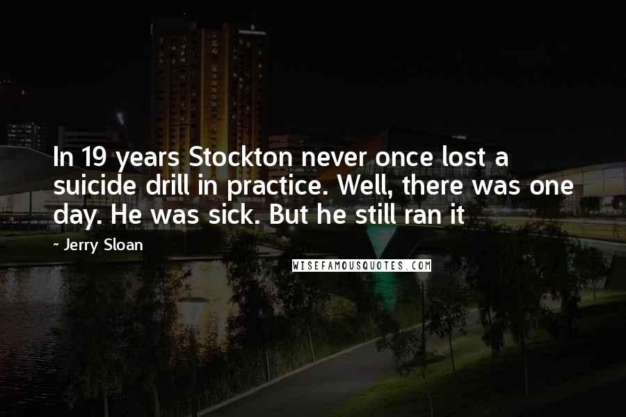 Jerry Sloan Quotes: In 19 years Stockton never once lost a suicide drill in practice. Well, there was one day. He was sick. But he still ran it