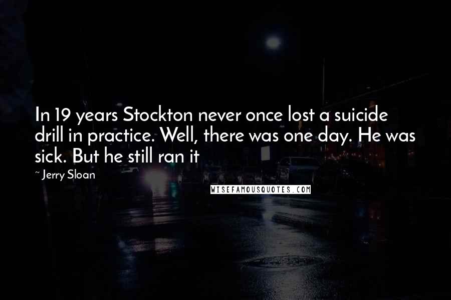 Jerry Sloan Quotes: In 19 years Stockton never once lost a suicide drill in practice. Well, there was one day. He was sick. But he still ran it