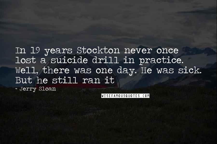 Jerry Sloan Quotes: In 19 years Stockton never once lost a suicide drill in practice. Well, there was one day. He was sick. But he still ran it