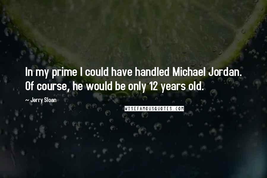 Jerry Sloan Quotes: In my prime I could have handled Michael Jordan. Of course, he would be only 12 years old.