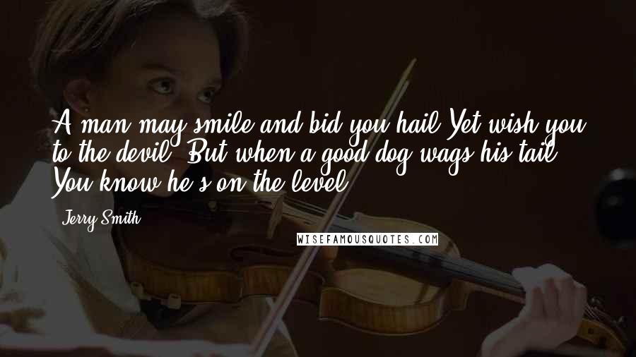 Jerry Smith Quotes: A man may smile and bid you hail Yet wish you to the devil; But when a good dog wags his tail, You know he's on the level.