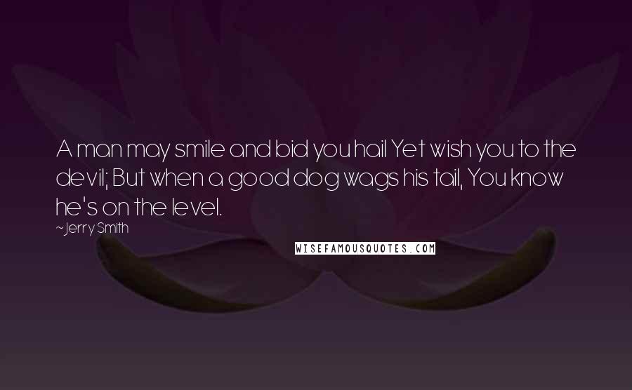 Jerry Smith Quotes: A man may smile and bid you hail Yet wish you to the devil; But when a good dog wags his tail, You know he's on the level.