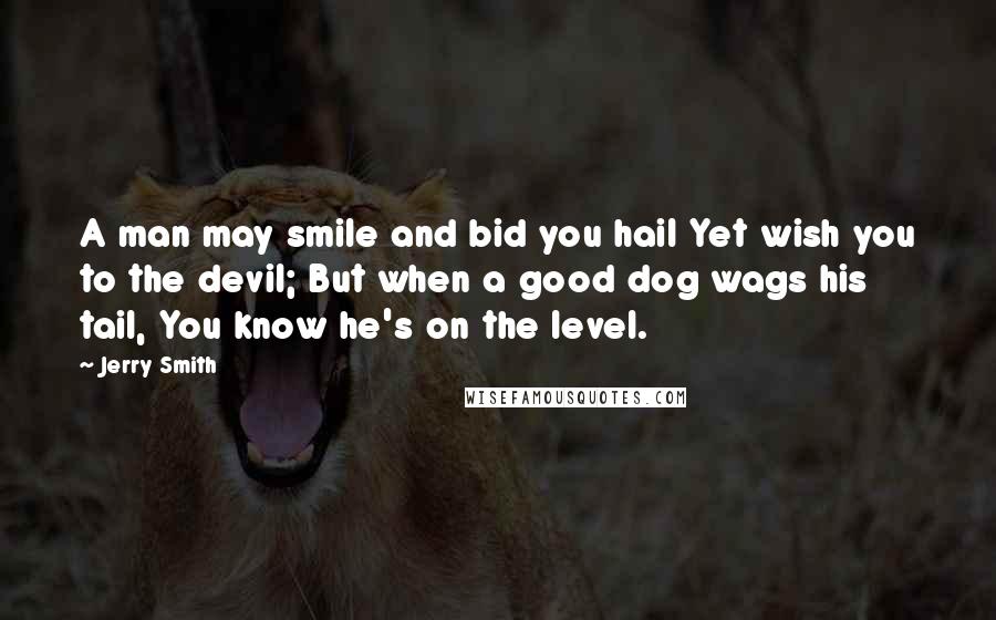 Jerry Smith Quotes: A man may smile and bid you hail Yet wish you to the devil; But when a good dog wags his tail, You know he's on the level.