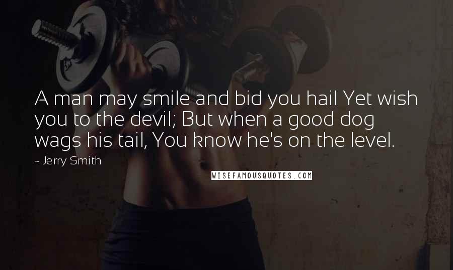 Jerry Smith Quotes: A man may smile and bid you hail Yet wish you to the devil; But when a good dog wags his tail, You know he's on the level.