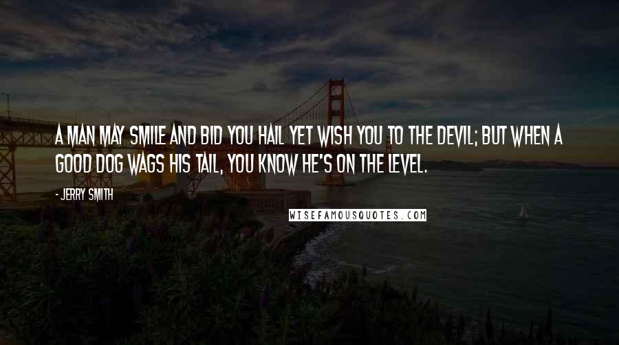 Jerry Smith Quotes: A man may smile and bid you hail Yet wish you to the devil; But when a good dog wags his tail, You know he's on the level.