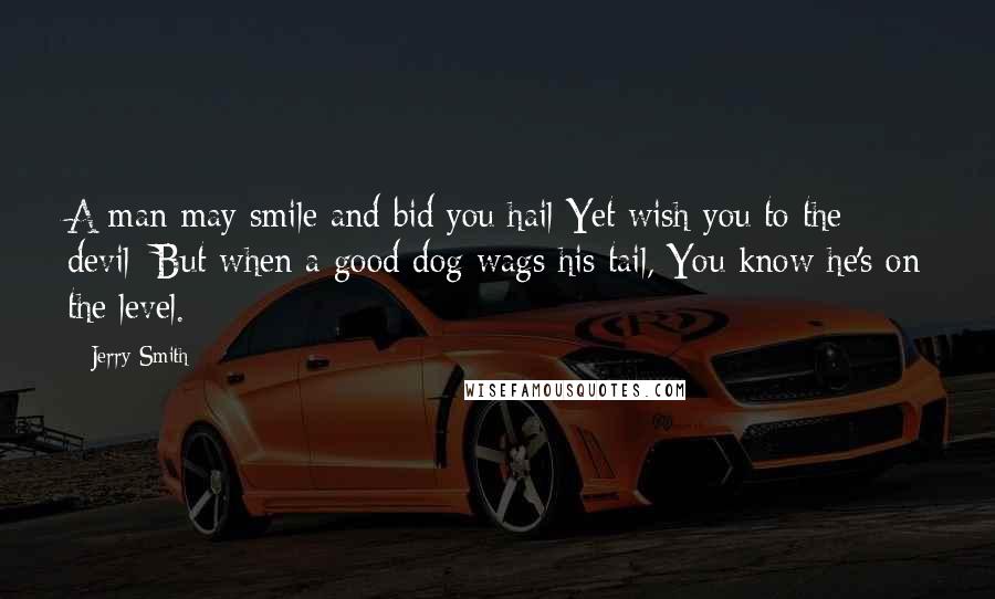 Jerry Smith Quotes: A man may smile and bid you hail Yet wish you to the devil; But when a good dog wags his tail, You know he's on the level.