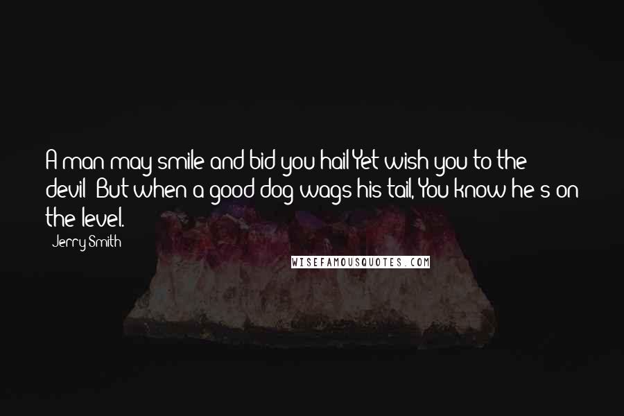 Jerry Smith Quotes: A man may smile and bid you hail Yet wish you to the devil; But when a good dog wags his tail, You know he's on the level.