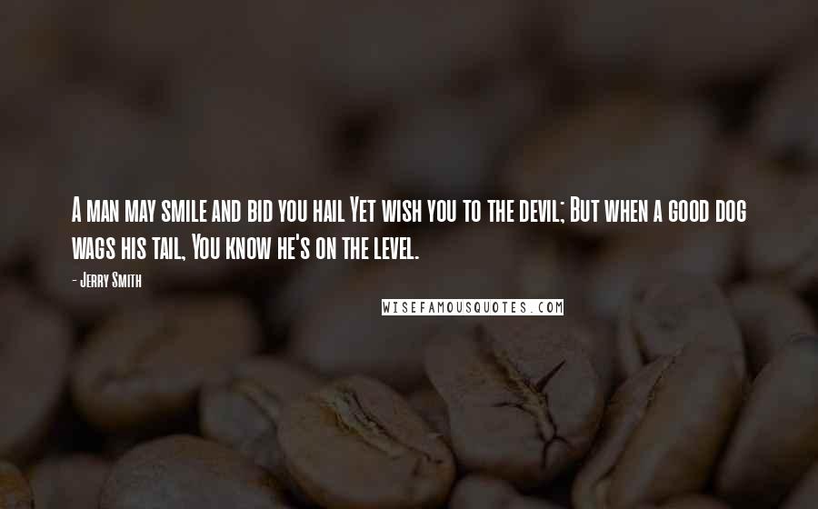 Jerry Smith Quotes: A man may smile and bid you hail Yet wish you to the devil; But when a good dog wags his tail, You know he's on the level.