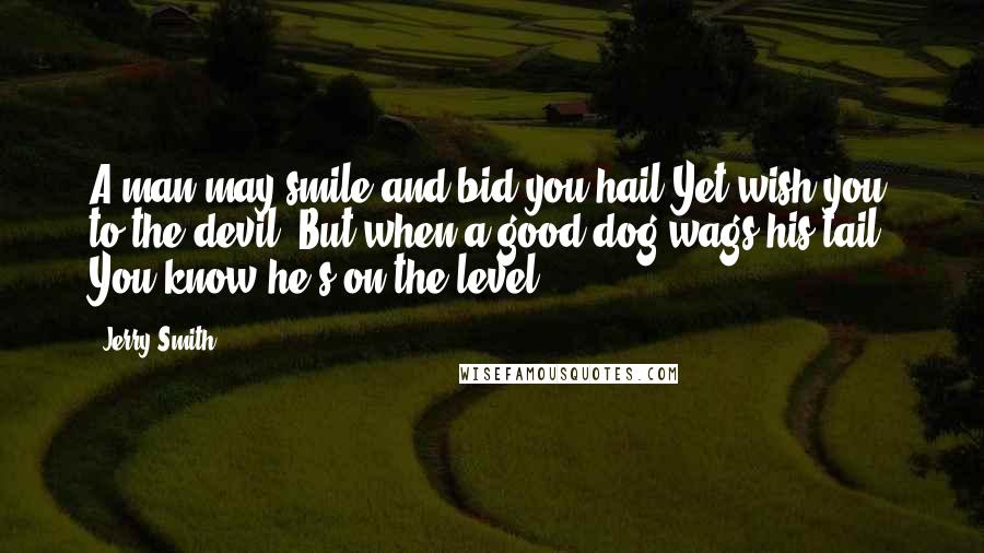 Jerry Smith Quotes: A man may smile and bid you hail Yet wish you to the devil; But when a good dog wags his tail, You know he's on the level.