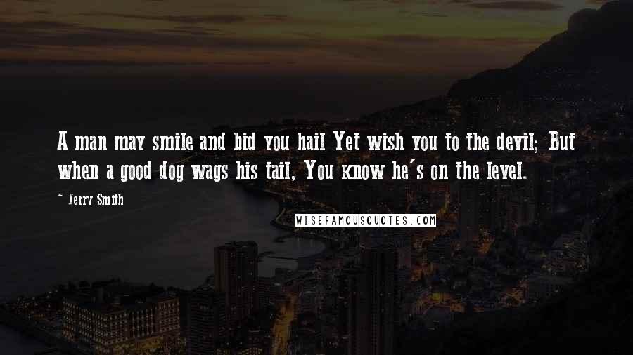 Jerry Smith Quotes: A man may smile and bid you hail Yet wish you to the devil; But when a good dog wags his tail, You know he's on the level.