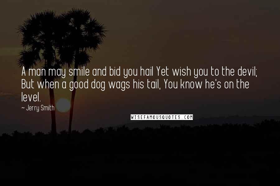 Jerry Smith Quotes: A man may smile and bid you hail Yet wish you to the devil; But when a good dog wags his tail, You know he's on the level.