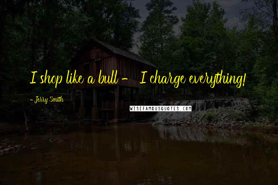 Jerry Smith Quotes: I shop like a bull - I charge everything!