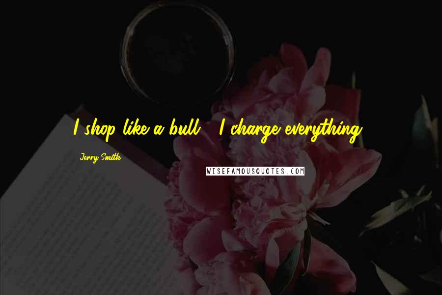 Jerry Smith Quotes: I shop like a bull - I charge everything!