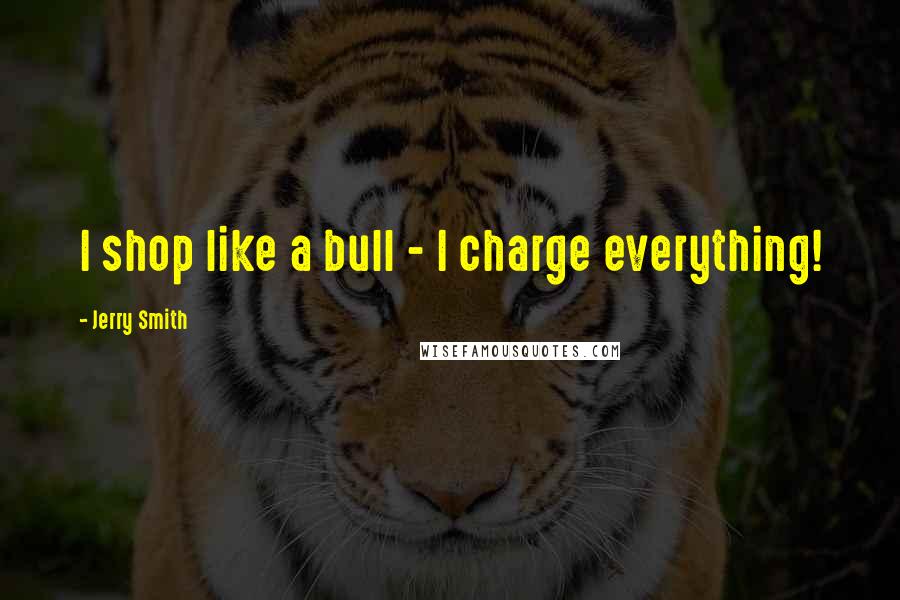 Jerry Smith Quotes: I shop like a bull - I charge everything!