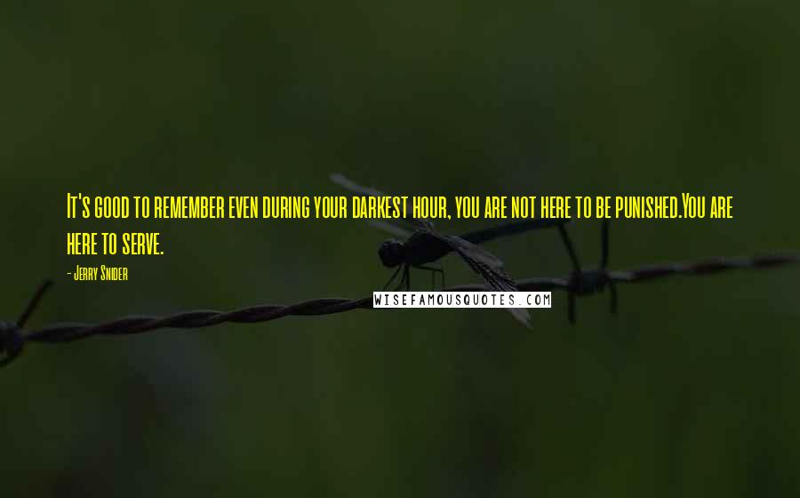 Jerry Snider Quotes: It's good to remember even during your darkest hour, you are not here to be punished.You are here to serve.