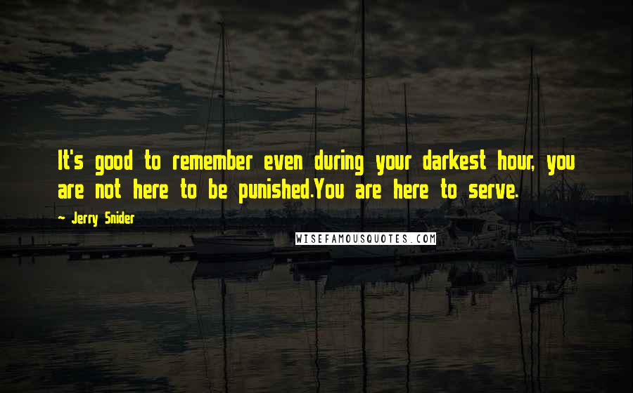 Jerry Snider Quotes: It's good to remember even during your darkest hour, you are not here to be punished.You are here to serve.