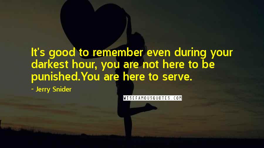 Jerry Snider Quotes: It's good to remember even during your darkest hour, you are not here to be punished.You are here to serve.