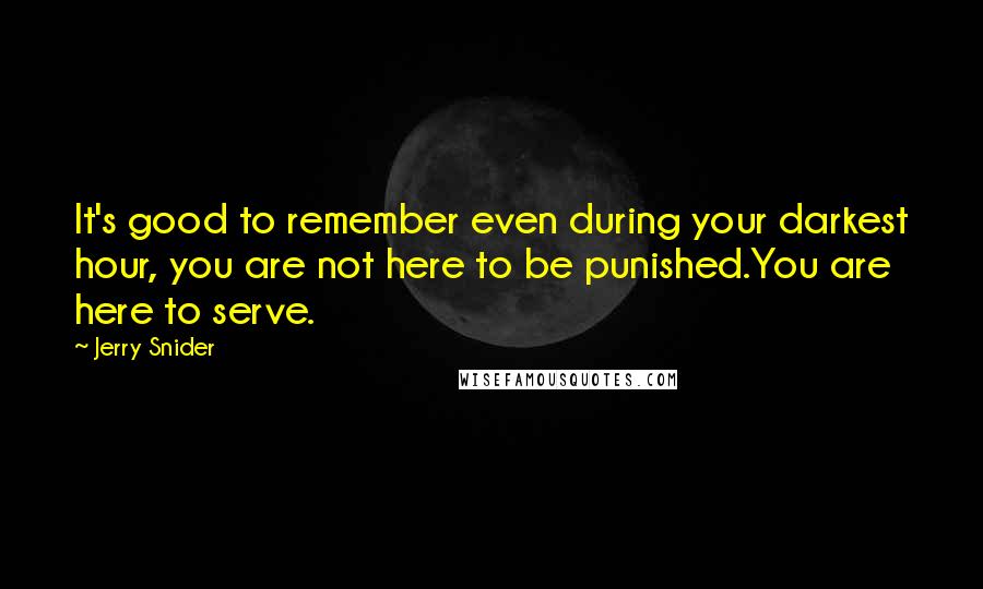 Jerry Snider Quotes: It's good to remember even during your darkest hour, you are not here to be punished.You are here to serve.