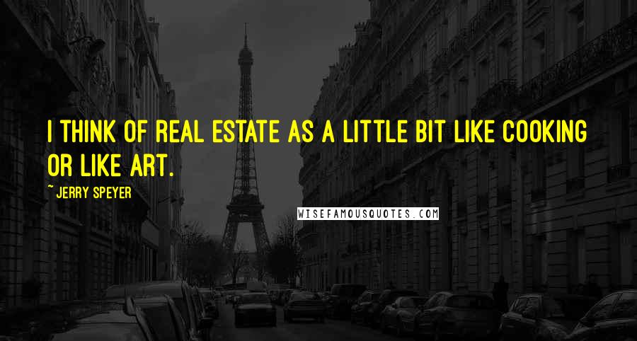 Jerry Speyer Quotes: I think of real estate as a little bit like cooking or like art.