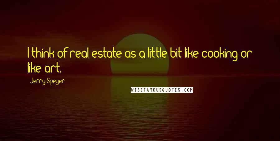 Jerry Speyer Quotes: I think of real estate as a little bit like cooking or like art.