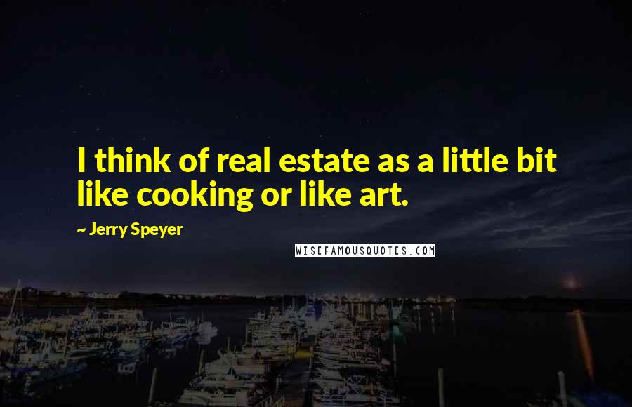 Jerry Speyer Quotes: I think of real estate as a little bit like cooking or like art.