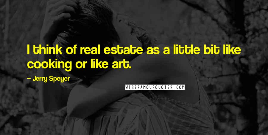 Jerry Speyer Quotes: I think of real estate as a little bit like cooking or like art.