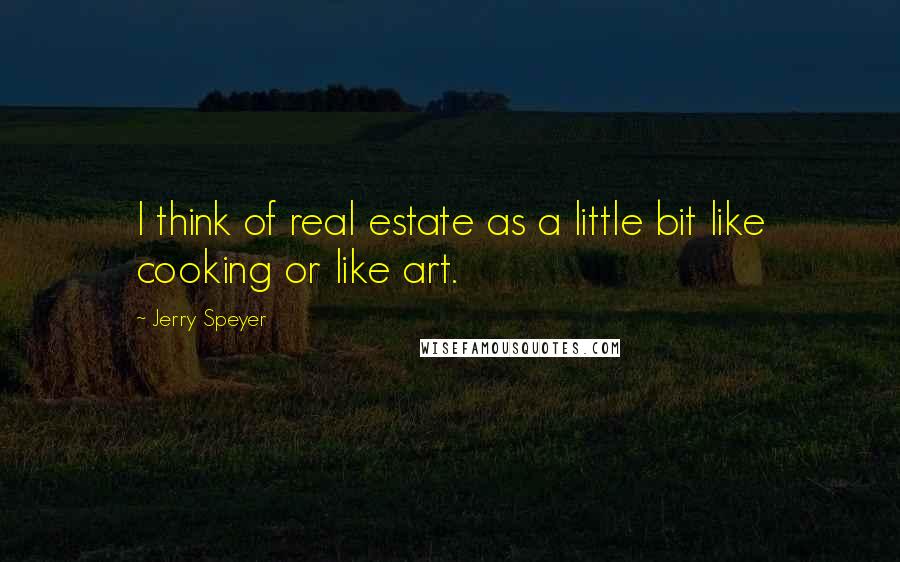 Jerry Speyer Quotes: I think of real estate as a little bit like cooking or like art.