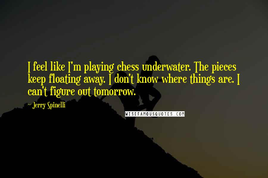 Jerry Spinelli Quotes: I feel like I'm playing chess underwater. The pieces keep floating away. I don't know where things are. I can't figure out tomorrow.