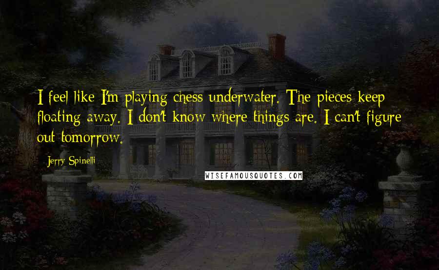 Jerry Spinelli Quotes: I feel like I'm playing chess underwater. The pieces keep floating away. I don't know where things are. I can't figure out tomorrow.