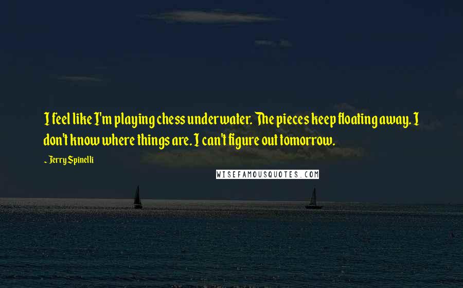 Jerry Spinelli Quotes: I feel like I'm playing chess underwater. The pieces keep floating away. I don't know where things are. I can't figure out tomorrow.