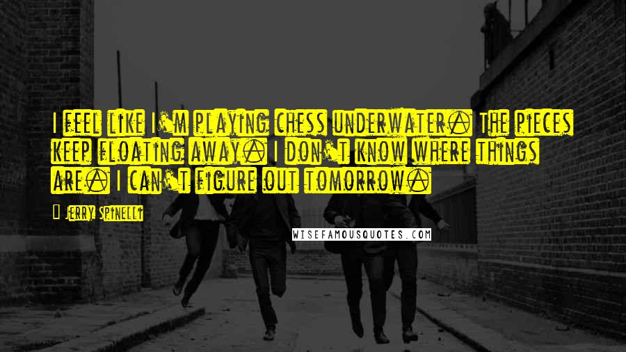 Jerry Spinelli Quotes: I feel like I'm playing chess underwater. The pieces keep floating away. I don't know where things are. I can't figure out tomorrow.