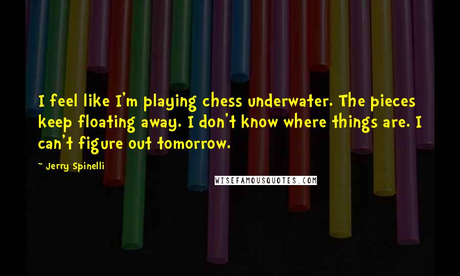 Jerry Spinelli Quotes: I feel like I'm playing chess underwater. The pieces keep floating away. I don't know where things are. I can't figure out tomorrow.