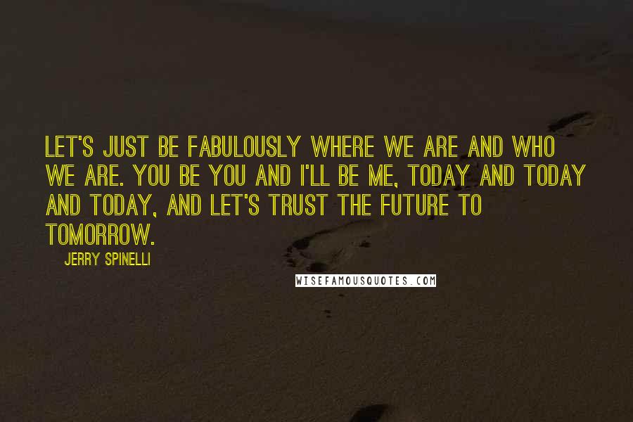Jerry Spinelli Quotes: Let's just be fabulously where we are and who we are. You be you and I'll be me, today and today and today, and let's trust the future to tomorrow.