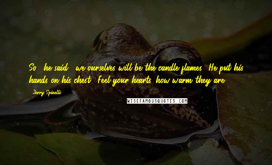 Jerry Spinelli Quotes: So," he said, "we ourselves will be the candle flames." He put his hands on his chest. "Feel your hearts, how warm they are.