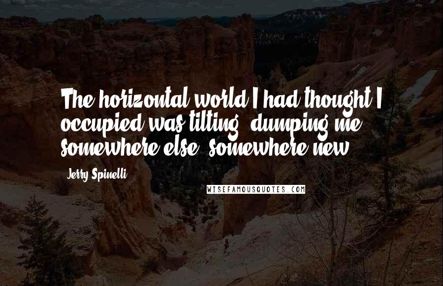 Jerry Spinelli Quotes: The horizontal world I had thought I occupied was tilting, dumping me somewhere else, somewhere new.